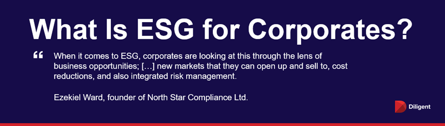 What Is ESG for Corporates “When it comes to ESG, corporates are looking at this through the lens of business opportunities; […] new markets that they can open up and sell to, cost reductions, and also integrated risk management.” — Ezekiel Ward, founder of North Star Compliance Ltd.