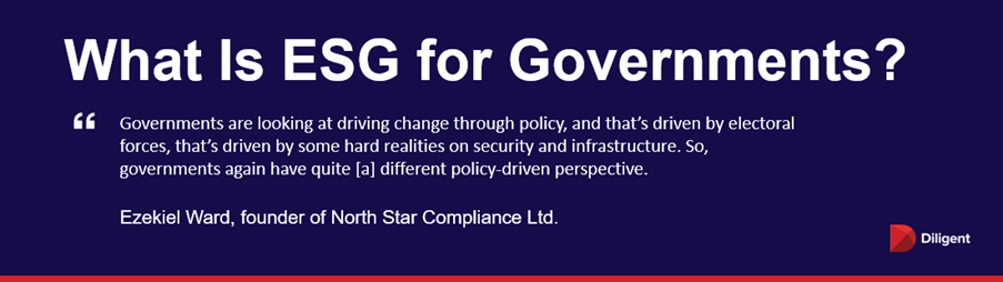 What is ESG for Governments? “Governments are looking at driving change through policy, and that’s driven by electoral forces, that’s driven by some hard realities on security and infrastructure. So, governments again have quite [a] different policy-driven perspective.” — Ezekiel Ward, founder of North Star Compliance Ltd.