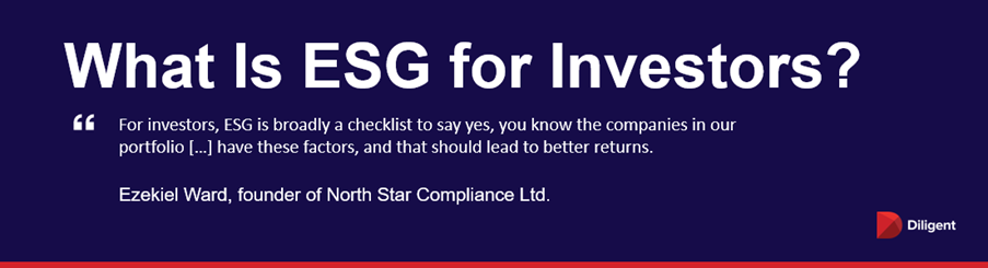 What is ESG for Investors? “For investors, ESG is broadly a checklist to say yes, you know the companies in our portfolio […] have these factors, and that should lead to better returns.” — Ezekiel Ward, founder of North Star Compliance Ltd.