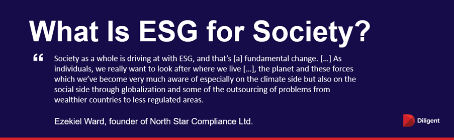 What is ESG for Society? “Society as a whole is driving at with ESG, and that’s [a] fundamental change. […] As individuals, we really want to look after where we live […], the planet and these forces which we’ve become very much aware of especially on the climate side but also on the social side through globalization and some of the outsourcing of problems from wealthier countries to less regulated areas.” — Ezekiel Ward, founder of North Star Compliance Ltd.